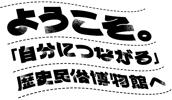 ようこそ。「自分につながる」歴史民俗博物館へ