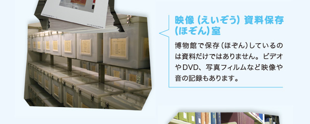 映像（えいぞう）資料保存（ほぞん）室 博物館で保存（ほぞん）しているのは資料だけではありません。ビデオやDVD、写真フィルムなど映像や音の記録もあります。
