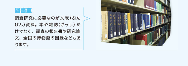 図書室 調査研究に必要なのが文献（ぶんけん）資料。本や雑誌（ざっし）だけでなく、調査の報告書や研究論文、全国の博物館の図録などもあります。